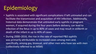 Epidemiology
• Syphilis is associated with significant complications if left untreated and can
facilitate the transmission and acquisition of HIV infection. Additionally,
historical data demonstrate that untreated early syphilis in pregnant
women, if acquired during the four years before delivery, can lead to
infection of the fetus in up to 80% of cases and may result in stillbirth or
death of the infant in up to 40% of cases.
• During 2000–2016, the rise in the rate of reported P&S syphilis
was primarily attributable to increased cases among men and,
specifically, among gay, bisexual, and other men who have sex with men
(collectively referred to as MSM)
 