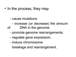 In the process, they may - cause mutations. - increase (or decrease) the amount of  DNA in the genome. - promote genome rearrangements. - regulate gene expression.  - induce chromosome breakage and rearrangement. 