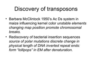 Discovery of transposons Barbara McClintock 1950’s Ac Ds system in maize influencing kernel color  unstable elements changing map position promote chromosomal breaks.   Rediscovery of bacterial insertion sequences source of polar mutations discrete change in physical length of DNA inverted repeat ends: form “lollipops” in EM after denaturation. 