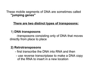 These mobile segments of DNA are sometimes called  "jumping genes" There are two distinct types of transposons: 1)  DNA transposons  -transposons consisting only of DNA that moves directly from place to place 2) Retrotransposons  - first transcribe the DNA into RNA and then - use reverse transcriptase to make a DNA copy    of the RNA to insert in a new location 