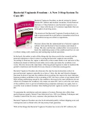 Bacterial Vaginosis Freedom - A New 3-Step System To
Cure BV
                            Bacterial Vaginosis Freedom, an ebook written by former
                            chronic BV sufferer and medical researcher, Elena Peterson
                            discloses a 3-Step System to cure bacterial vaginosis in as
                            fast as 3 days with the use of 3 common ingredients that can
                            be bought in local drug stores.

                            The mission of the Bacterial Vaginosis Freedom ebook is to
                            help women around the world achieve immediate relief from
                            the condition using cost-effective ingredients.


                             Peterson claims that she understands how bacterial vaginosis
                             sufferer feels and the kind of inconvenience and shame it
                             brings. She also said that she conducted her own research to
                             know the underlying causes of the condition and how to cure
it without taking costly medicines and undergoing medical operations.

In the book, the author reveals all the things she has discovered in her research and her
personal experiences when it comes to curing her bacterial vaginosis successfully.
According to Peterson, the vagina is affected by what women drink or eat and most of the
medications found in both local and online stores today just make the condition even
worse. She also stresses the importance of having proper hygiene in order to maintain the
genital's cleanliness and freedom from any disease or infection-causing germs.

Bacterial Vaginosis Freedom also discusses the step-by-step instructions on how to
prevent bacterial vaginosis naturally in as fast as 3 days, the diet and lifestyle changes
that must be done to prevent the condition from recurring, the reason why most feminine
hygiene products contribute to the worsening of BV, the ways on how to get instant relief
from itching and burning caused by the condition, the reason why most antibiotics do not
effectively eliminate the condition, why soaps can cause BV, how to solve the root cause
of the condition, how to get rid of embarrassing symptoms and enjoy sex again, how to
avoid the most common mistakes when battling bacterial vaginosis and the real cause of
BV.

To guarantee the satisfaction and convenience of women, Peterson also offers three
special bonuses namely Natural Yeast Infection Cure, 100 Love Making Techniques and
Candida Control Diet for every customer who purchases her book.

Bacterial Vaginosis Freedom can also be downloaded quickly without shipping costs and
waiting time and is offered with a 60-day money-back guarantee.

With all the things that Bacterial Vaginosis Freedom has in store for BV sufferers, the
 