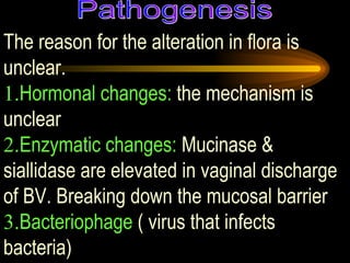 The reason for the alteration in flora is unclear.  1. Hormonal changes:  the mechanism is unclear 2. Enzymatic changes:  Mucinase & siallidase are elevated in vaginal discharge of BV. Breaking down the mucosal barrier 3. Bacteriophage  ( virus that infects bacteria) Pathogenesis 