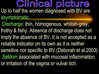 Up to half the women diagnosed with BV are  asymptomatic . . Discharge:  thin, homogenous, whitish-grey, frothy & fishy. Absence of discharge does not imply the absence of BV. It is not accepted as a reliable indicator on its own as it is neither sensitive nor specific to BV.(Deborah et al,2003) . Seldom  associated with mucosal inflammation or irritation of the vagina or vulval itch. Clinical picture 