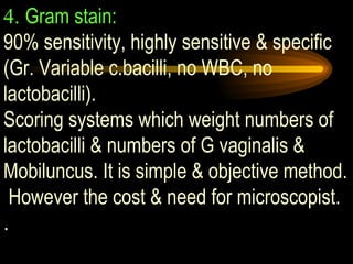 4.  Gram stain:   90% sensitivity, highly sensitive & specific (Gr. Variable c.bacilli, no WBC, no lactobacilli).  Scoring systems which weight numbers of lactobacilli & numbers of G vaginalis & Mobiluncus. It is simple & objective method.  However the cost & need for microscopist. .   