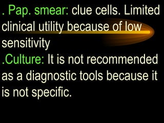 .  Pap. smear:  clue cells. Limited clinical utility because of low sensitivity . Culture:  It is not recommended as a diagnostic tools because it is not specific. 