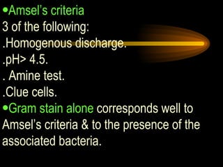 Amsel’s criteria 3 of the following: . Homogenous discharge.  . pH> 4.5. .  Amine test.  . Clue cells. Gram stain alone  corresponds well to Amsel’s criteria & to the presence of the associated bacteria. 