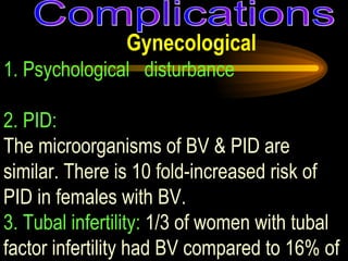 Gynecological 1. Psychological  disturbance   2. PID:   The microorganisms of BV & PID are similar. There is 10 fold-increased risk of PID in females with BV. 3. Tubal infertility:  1/3 of women with tubal factor infertility had BV compared to 16% of male factor infertility (Wilson et al, 2000). Complications 