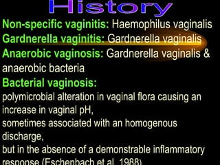 Non-specific vaginitis:  Haemophilus vaginalis  Gardnerella vaginitis:  Gardnerella vaginalis Anaerobic vaginosis:  Gardnerella vaginalis & anaerobic bacteria  Bacterial vaginosis:   polymicrobial alteration in vaginal flora causing an increase in vaginal pH,  sometimes associated with an homogenous discharge,  but in the absence of a demonstrable inflammatory response (Eschenbach et al, 1988 )  History 