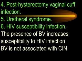 4. Post-hysterectomy vaginal cuff infection.  5. Uretheral syndrome. 6. HIV susceptibility infection .  The presence of BV increases susceptibility to HIV infection BV is not associated with CIN  