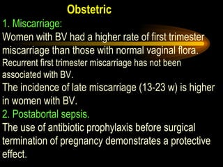 Obstetric 1. Miscarriage:   Women with BV had a higher rate of first trimester miscarriage than those with normal vaginal flora.  Recurrent first trimester miscarriage has not been associated with BV. The incidence of late miscarriage (13-23 w) is higher in women with BV.  2. Postabortal sepsis.   The use of antibiotic prophylaxis before surgical termination of pregnancy demonstrates a protective effect. 