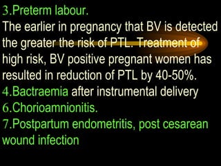 3. Preterm labour.   The earlier in pregnancy that BV is detected the greater the risk of PTL. Treatment of high risk, BV positive pregnant women has resulted in reduction of PTL by 40-50%. 4. Bactraemia  after instrumental delivery 6. Chorioamnionitis.   7. Postpartum endometritis, post cesarean wound infection 