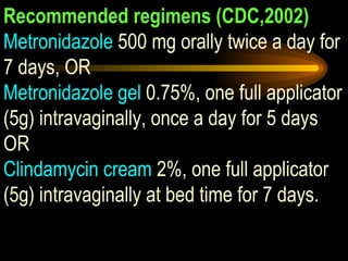 Recommended regimens (CDC,2002) Metronidazole  500 mg orally twice a day for 7 days, OR Metronidazole gel  0.75%, one full applicator (5g) intravaginally, once a day for 5 days OR Clindamycin cream  2%, one full applicator (5g) intravaginally at bed time for 7 days. 