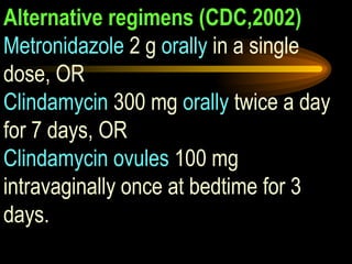 Alternative regimens (CDC,2002) Metronidazole  2 g  orally  in a single dose, OR Clindamycin  300 mg  orally  twice a day for 7 days, OR Clindamycin ovules  100 mg intravaginally once at bedtime for 3 days. 