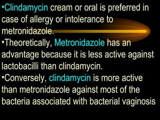 Clindamycin  cream or oral is preferred in case of allergy or intolerance to metronidazole.  Theoretically,  Metronidazole  has an advantage because it is less active against lactobacilli than clindamycin.  Conversely,  clindamycin  is more active than metronidazole against most of the bacteria associated with bacterial vaginosis 