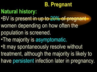 B. Pregnant Natural history:   BV is present in up to  20%  of pregnant women depending on how often the population is screened.  The majority is  asymptomatic.  It may spontaneously resolve without treatment, although the majority is likely to have  persistent  infection later in pregnancy. 