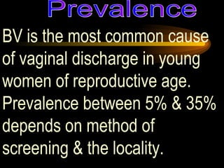 BV is the most common cause of vaginal discharge in young women of reproductive age.  Prevalence between 5% & 35% depends on method of screening & the locality.  Prevalence 