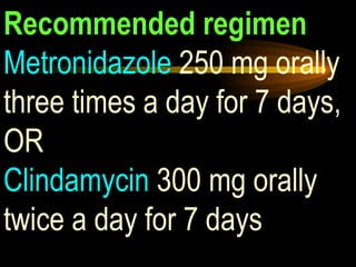 Recommended regimen Metronidazole  250 mg orally three times a day for 7 days, OR Clindamycin  300 mg orally twice a day for 7 days 