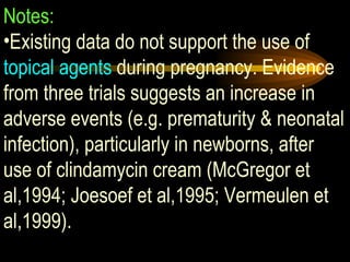 Notes: Existing data do not support the use of  topical agents  during pregnancy. Evidence from three trials suggests an increase in adverse events (e.g. prematurity & neonatal infection), particularly in newborns, after use of clindamycin cream (McGregor et al,1994; Joesoef et al,1995; Vermeulen et al,1999). 