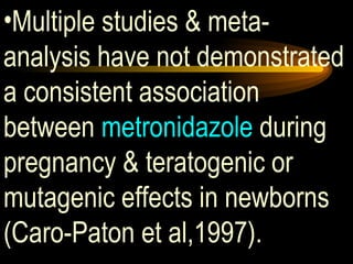 Multiple studies & meta-analysis have not demonstrated a consistent association between  metronidazole  during pregnancy & teratogenic or mutagenic effects in newborns (Caro-Paton et al,1997). 