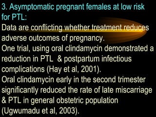 3. Asymptomatic pregnant females at low risk for PTL:   Data are conflicting whether treatment reduces adverse outcomes of pregnancy.  One trial, using oral clindamycin demonstrated a reduction in PTL  & postpartum infectious complications (Hay et al, 2001).  Oral clindamycin early in the second trimester significantly reduced the rate of late miscarriage & PTL in general obstetric population (Ugwumadu et al, 2003).  