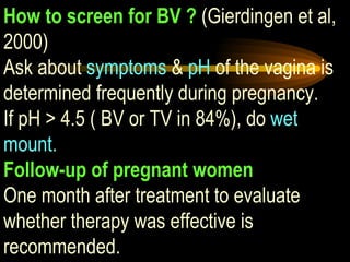 How to screen for BV ?  (Gierdingen et al, 2000) Ask about  symptoms  &  pH  of the vagina is determined frequently during pregnancy.  If pH > 4.5 ( BV or TV in 84%), do  wet mount. Follow-up of pregnant women One month after treatment to evaluate whether therapy was effective is recommended. 
