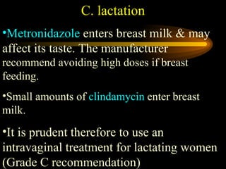 C. lactation Metronidazole  enters breast milk & may affect its taste. The manufacturer  recommend avoiding high doses if breast feeding.  Small amounts of  clindamycin  enter breast milk.  It is prudent therefore to use an intravaginal treatment for lactating women (Grade C recommendation) 