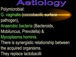 Polymicrobial:  G. vaginalis  (coccobacilli, surface pathogen),  Anaerobic bacteria  (Bacteroids, Mobiluncus, Prevotella) &  Mycoplasma hominis.   There is synergistic relationship between the acquired organisms.  They replace lactobacilli Aetiology 