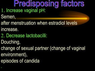 1.  Increase vaginal pH:   Semen,  after menstruation when estradiol levels increase.  2.  Decrease lactobacilli:   Douching,  change of sexual partner (change of vaginal environment),  episodes of candida .  Predisposing factors 