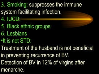 3.  Smoking:  suppresses the immune system facilitating infection. 4.  IUCD: 5.  Black ethnic groups 6.  Lesbians It is not STD:   Treatment of the husband is not beneficial in preventing recurrence of BV.  Detection of BV in 12% of virgins after menarche. 