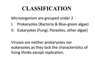 CLASSIFICATION
Microorganism are grouped under 2
I. Prokaryotes (Bacteria & Blue-green algae)
II. Eukaryotes (Fungi, Parasites, other algae)
Viruses are neither prokaryotes nor
eukaryotes as they lack the characteristics of
living thinks except replication.
 