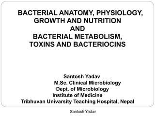 Santosh Yadav
BACTERIAL ANATOMY, PHYSIOLOGY,
GROWTH AND NUTRITION
AND
BACTERIAL METABOLISM,
TOXINS AND BACTERIOCINS
Santosh Yadav
M.Sc. Clinical Microbiology
Dept. of Microbiology
Institute of Medicine
Tribhuvan Univarsity Teaching Hospital, Nepal
 