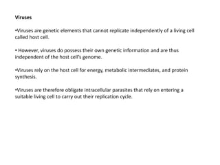 Viruses
•Viruses are genetic elements that cannot replicate independently of a living cell
called host cell.
• However, viruses do possess their own genetic information and are thus
independent of the host cell’s genome.
•Viruses rely on the host cell for energy, metabolic intermediates, and protein
synthesis.
•Viruses are therefore obligate intracellular parasites that rely on entering a
suitable living cell to carry out their replication cycle.
 