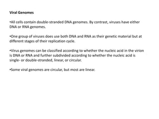Viral Genomes
•All cells contain double-stranded DNA genomes. By contrast, viruses have either
DNA or RNA genomes.
•One group of viruses does use both DNA and RNA as their genetic material but at
different stages of their replication cycle.
•Virus genomes can be classified according to whether the nucleic acid in the virion
is DNA or RNA and further subdivided according to whether the nucleic acid is
single- or double-stranded, linear, or circular.
•Some viral genomes are circular, but most are linear.
 