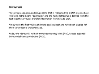 Retroviruses
•Retroviruses contain an RNA genome that is replicated via a DNA intermediate.
The term retro means “backward,” and the name retrovirus is derived from the
fact that these viruses transfer information from RNA to DNA.
•They were the first viruses shown to cause cancer and have been studied for
their carcinogenic characteristics.
•Also, one retrovirus, human immunodeficiency virus (HIV), causes acquired
immunodeficiency syndrome (AIDS).
 