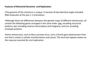 Features of Retroviral Genomes and Replication
•The genome of the retrovirus is unique. It consists of two identical single-stranded
RNA molecules of the plus ( +) orientation.
•Although there are differences between the genetic maps of different retroviruses, all
contain the following genes arranged in the same order: gag, encoding structural
proteins; pol, encoding reverse transcriptase and integrase; and env, encoding
envelope proteins.
•Some retroviruses, such as Rous sarcoma virus, carry a fourth gene downstream from
env that is active in cellular transformation and cancer. The terminal repeats shown on
the map are essential for viral replication.
 