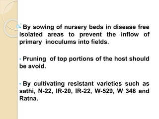• By sowing of nursery beds in disease free
isolated areas to prevent the inflow of
primary inoculums into fields.
• Pruning of top portions of the host should
be avoid.
• By cultivating resistant varieties such as
sathi, N-22, IR-20, IR-22, W-529, W 348 and
Ratna.
 