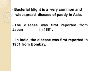 • Bacterial blight is a very common and
widespread disease of paddy in Asia.
• The disease was first reported from
Japan in 1881.
• In India, the disease was first reported in
1951 from Bombay.
 