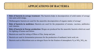 • Role of bacteria in sewage treatment: The bacteria helps in decomposition of solid matter of sewage
into semi-solid sludge.
• Methanogenic bacteria are used for the anaerobic decomposition of organic matter of sewage’
• Role of bacteria in medicines: Bacteria are used for the preparation of serums, vaccines, antibiotics
and vitamins.
• Role of bacteria in Energy production: Biogas are produced but the anaerobic bacteria which are used
for lighting of homes and streets.
• Bacteria are used for retting of fibres of flax, hemp and jute.
• Bacteria are used in fermentation processes for the production of methanol, lactic acid, etc.
• Bacteria such as Rhizobium acts as nitrogen fixers for the fixation of atmospheric N2 to NO2, NO3, etc.
APPLICATIONS OF BACTERIA
 
