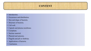 • Introduction.
• Occurrence and distribution.
• Size and shape of bacteria.
• Structure of bacteria.
• Cell wall.
• Capsule and plasma membrane.
• Cytoplasm.
• Nuclear material.
• Plasmid and episome.
• Flagella and pili or fimbriae.
• Applications of bacteria.
• Conclusion.
CONTENT
 