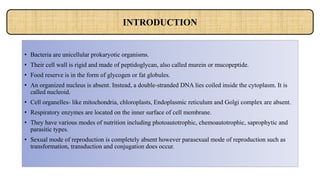 • Bacteria are unicellular prokaryotic organisms.
• Their cell wall is rigid and made of peptidoglycan, also called murein or mucopeptide.
• Food reserve is in the form of glycogen or fat globules.
• An organized nucleus is absent. Instead, a double-stranded DNA lies coiled inside the cytoplasm. It is
called nucleoid.
• Cell organelles- like mitochondria, chloroplasts, Endoplasmic reticulum and Golgi complex are absent.
• Respiratory enzymes are located on the inner surface of cell membrane.
• They have various modes of nutrition including photoautotrophic, chemoautotrophic, saprophytic and
parasitic types.
• Sexual mode of reproduction is completely absent however parasexual mode of reproduction such as
transformation, transduction and conjugation does occur.
INTRODUCTION
 