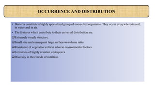 • Bacteria constitute a highly specialized group of one-celled organisms. They occur everywhere-in soil,
in water and in air.
• The features which contribute to their universal distribution are:
Extremely simple structure.
Small size and consequent large surface-to-volume ratio.
Resistance of vegetative cells to adverse environmental factors.
Formation of highly resistant endospores.
Diversity in their mode of nutrition.
OCCURRENCE AND DISTRIBUTION
 