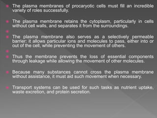  The plasma membranes of procaryotic cells must fill an incredible
variety of roles successfully.
 The plasma membrane retains the cytoplasm, particularly in cells
without cell walls, and separates it from the surroundings.

 The plasma membrane also serves as a selectively permeable
barrier: it allows particular ions and molecules to pass, either into or
out of the cell, while preventing the movement of others.

 Thus the membrane prevents the loss of essential components
through leakage while allowing the movement of other molecules.
 Because many substances cannot cross the plasma membrane
without assistance, it must aid such movement when necessary.
 Transport systems can be used for such tasks as nutrient uptake,
waste excretion, and protein secretion.
 