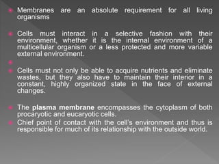  Membranes are an absolute requirement for all living
organisms
 Cells must interact in a selective fashion with their
environment, whether it is the internal environment of a
multicellular organism or a less protected and more variable
external environment.

 Cells must not only be able to acquire nutrients and eliminate
wastes, but they also have to maintain their interior in a
constant, highly organized state in the face of external
changes.
 The plasma membrane encompasses the cytoplasm of both
procaryotic and eucaryotic cells.
 Chief point of contact with the cell’s environment and thus is
responsible for much of its relationship with the outside world.
 