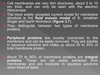  Cell membranes are very thin structures, about 5 to 10
nm thick, and can only be seen with the electron
microscope.
 The most widely accepted current model for membrane
structure is the fluid mosaic model of S. Jonathan
Singer and Garth Nicholson (figure 3.7).
 They distinguish between two types of membrane
proteins.
 Peripheral proteins are loosely connected to the
membrane and can be easily removed. They are soluble
in aqueous solutions and make up about 20 to 30% of
total membrane protein.
 About 70 to 80% of membrane proteins are integral
proteins. These are not easily extracted from
membranes and are insoluble in aqueous solutions
when freed of lipids.
 