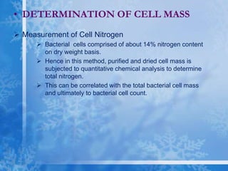  Measurement of Cell Nitrogen
 Bacterial cells comprised of about 14% nitrogen content
on dry weight basis.
 Hence in this method, purified and dried cell mass is
subjected to quantitative chemical analysis to determine
total nitrogen.
 This can be correlated with the total bacterial cell mass
and ultimately to bacterial cell count.
• DETERMINATION OF CELL MASS
 