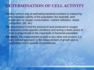 Another indirect way of estimating bacterial numbers is measuring
the metabolic activity of the population (for example, acid
production or oxygen consumption, nutrient utilization, waste
production, pH, etc).
The assumption is that the amount of acid produced or oxygen
consumed under specific conditions and during a fixed period of
time is proportional to the magnitude of bacterial population.
Admittedly, the measurement of acid or any other end product is a
very indirect approach to the measurement of growth and is
applicable only in special circumstances.
DETERMINATION OF CELL ACTIVITY
 
