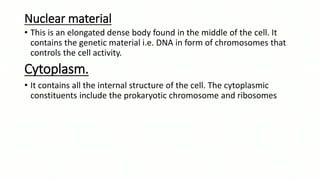 Nuclear material
• This is an elongated dense body found in the middle of the cell. It
contains the genetic material i.e. DNA in form of chromosomes that
controls the cell activity.
Cytoplasm.
• It contains all the internal structure of the cell. The cytoplasmic
constituents include the prokaryotic chromosome and ribosomes
 