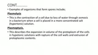 CONT...........
• Examples of organisms that form spores include;
Plasmolysis
• This is the contraction of a cell due to loss of water through osmosis
in a bacterium when a cell is placed in a more concentrated salt
(hypertonic) solution.
Plasmoptysis.
• This describes the expansion in volume of the protoplasm of the cells
in hypotonic solutions with rapture of the cell walls and extrusion of
protoplasmic contents.
 