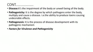 CONT...................
• Disease:It’s the impairment of the body or unwell being of the body.
• Pathogenicity: It is the degree by which pathogens enter the body,
multiply and cause a disease. i.e.the ability to produce toxins causing
undesirable effects.
• Pathogenesis: It is the process of disease development with its
pathogenic mechanism
• Factors for Virulence and Pathogenicity
 