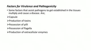 Factors for Virulence and Pathogenicity
• Some factors that assist pathogens to get established in the tissues
multiply and cause a disease. Are;
Capsule
Production of toxins
Possession of pilli
Possession of flagella
Production of extracellular enzymes
 